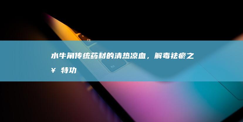 水牛角：传统药材的清热凉血，解毒祛瘀之奇特功效