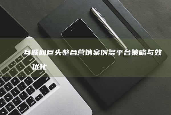 互联网巨头整合营销案例：多平台策略与效果优化解析